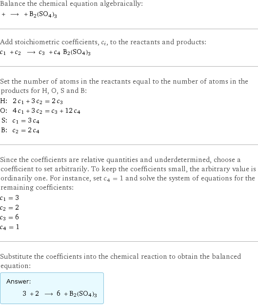 Balance the chemical equation algebraically:  + ⟶ + B2(SO4)3 Add stoichiometric coefficients, c_i, to the reactants and products: c_1 + c_2 ⟶ c_3 + c_4 B2(SO4)3 Set the number of atoms in the reactants equal to the number of atoms in the products for H, O, S and B: H: | 2 c_1 + 3 c_2 = 2 c_3 O: | 4 c_1 + 3 c_2 = c_3 + 12 c_4 S: | c_1 = 3 c_4 B: | c_2 = 2 c_4 Since the coefficients are relative quantities and underdetermined, choose a coefficient to set arbitrarily. To keep the coefficients small, the arbitrary value is ordinarily one. For instance, set c_4 = 1 and solve the system of equations for the remaining coefficients: c_1 = 3 c_2 = 2 c_3 = 6 c_4 = 1 Substitute the coefficients into the chemical reaction to obtain the balanced equation: Answer: |   | 3 + 2 ⟶ 6 + B2(SO4)3