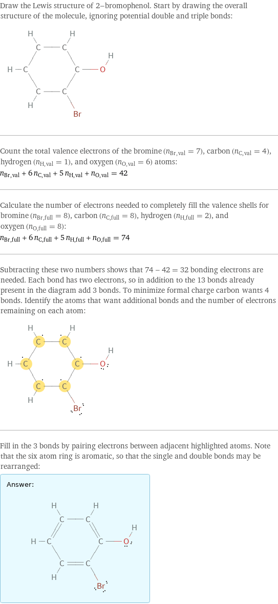 Draw the Lewis structure of 2-bromophenol. Start by drawing the overall structure of the molecule, ignoring potential double and triple bonds:  Count the total valence electrons of the bromine (n_Br, val = 7), carbon (n_C, val = 4), hydrogen (n_H, val = 1), and oxygen (n_O, val = 6) atoms: n_Br, val + 6 n_C, val + 5 n_H, val + n_O, val = 42 Calculate the number of electrons needed to completely fill the valence shells for bromine (n_Br, full = 8), carbon (n_C, full = 8), hydrogen (n_H, full = 2), and oxygen (n_O, full = 8): n_Br, full + 6 n_C, full + 5 n_H, full + n_O, full = 74 Subtracting these two numbers shows that 74 - 42 = 32 bonding electrons are needed. Each bond has two electrons, so in addition to the 13 bonds already present in the diagram add 3 bonds. To minimize formal charge carbon wants 4 bonds. Identify the atoms that want additional bonds and the number of electrons remaining on each atom:  Fill in the 3 bonds by pairing electrons between adjacent highlighted atoms. Note that the six atom ring is aromatic, so that the single and double bonds may be rearranged: Answer: |   | 