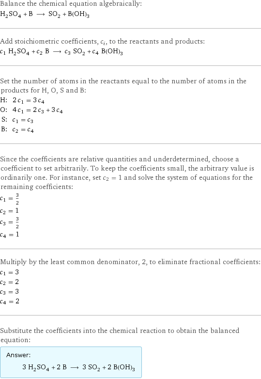 Balance the chemical equation algebraically: H_2SO_4 + B ⟶ SO_2 + B(OH)_3 Add stoichiometric coefficients, c_i, to the reactants and products: c_1 H_2SO_4 + c_2 B ⟶ c_3 SO_2 + c_4 B(OH)_3 Set the number of atoms in the reactants equal to the number of atoms in the products for H, O, S and B: H: | 2 c_1 = 3 c_4 O: | 4 c_1 = 2 c_3 + 3 c_4 S: | c_1 = c_3 B: | c_2 = c_4 Since the coefficients are relative quantities and underdetermined, choose a coefficient to set arbitrarily. To keep the coefficients small, the arbitrary value is ordinarily one. For instance, set c_2 = 1 and solve the system of equations for the remaining coefficients: c_1 = 3/2 c_2 = 1 c_3 = 3/2 c_4 = 1 Multiply by the least common denominator, 2, to eliminate fractional coefficients: c_1 = 3 c_2 = 2 c_3 = 3 c_4 = 2 Substitute the coefficients into the chemical reaction to obtain the balanced equation: Answer: |   | 3 H_2SO_4 + 2 B ⟶ 3 SO_2 + 2 B(OH)_3