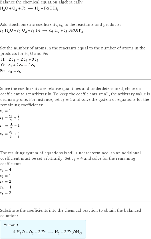 Balance the chemical equation algebraically: H_2O + O_2 + Fe ⟶ H_2 + Fe(OH)_3 Add stoichiometric coefficients, c_i, to the reactants and products: c_1 H_2O + c_2 O_2 + c_3 Fe ⟶ c_4 H_2 + c_5 Fe(OH)_3 Set the number of atoms in the reactants equal to the number of atoms in the products for H, O and Fe: H: | 2 c_1 = 2 c_4 + 3 c_5 O: | c_1 + 2 c_2 = 3 c_5 Fe: | c_3 = c_5 Since the coefficients are relative quantities and underdetermined, choose a coefficient to set arbitrarily. To keep the coefficients small, the arbitrary value is ordinarily one. For instance, set c_2 = 1 and solve the system of equations for the remaining coefficients: c_2 = 1 c_3 = c_1/3 + 2/3 c_4 = c_1/2 - 1 c_5 = c_1/3 + 2/3 The resulting system of equations is still underdetermined, so an additional coefficient must be set arbitrarily. Set c_1 = 4 and solve for the remaining coefficients: c_1 = 4 c_2 = 1 c_3 = 2 c_4 = 1 c_5 = 2 Substitute the coefficients into the chemical reaction to obtain the balanced equation: Answer: |   | 4 H_2O + O_2 + 2 Fe ⟶ H_2 + 2 Fe(OH)_3