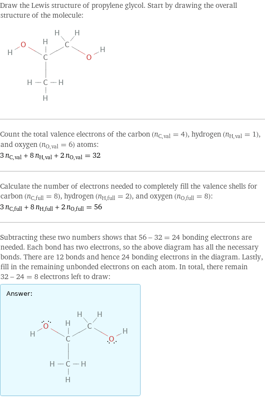 Draw the Lewis structure of propylene glycol. Start by drawing the overall structure of the molecule:  Count the total valence electrons of the carbon (n_C, val = 4), hydrogen (n_H, val = 1), and oxygen (n_O, val = 6) atoms: 3 n_C, val + 8 n_H, val + 2 n_O, val = 32 Calculate the number of electrons needed to completely fill the valence shells for carbon (n_C, full = 8), hydrogen (n_H, full = 2), and oxygen (n_O, full = 8): 3 n_C, full + 8 n_H, full + 2 n_O, full = 56 Subtracting these two numbers shows that 56 - 32 = 24 bonding electrons are needed. Each bond has two electrons, so the above diagram has all the necessary bonds. There are 12 bonds and hence 24 bonding electrons in the diagram. Lastly, fill in the remaining unbonded electrons on each atom. In total, there remain 32 - 24 = 8 electrons left to draw: Answer: |   | 