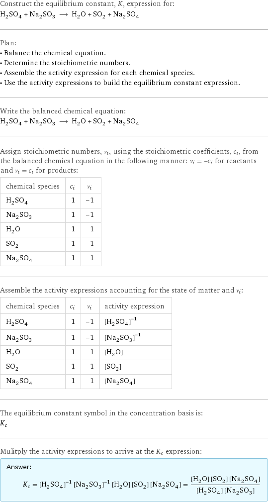 Construct the equilibrium constant, K, expression for: H_2SO_4 + Na_2SO_3 ⟶ H_2O + SO_2 + Na_2SO_4 Plan: • Balance the chemical equation. • Determine the stoichiometric numbers. • Assemble the activity expression for each chemical species. • Use the activity expressions to build the equilibrium constant expression. Write the balanced chemical equation: H_2SO_4 + Na_2SO_3 ⟶ H_2O + SO_2 + Na_2SO_4 Assign stoichiometric numbers, ν_i, using the stoichiometric coefficients, c_i, from the balanced chemical equation in the following manner: ν_i = -c_i for reactants and ν_i = c_i for products: chemical species | c_i | ν_i H_2SO_4 | 1 | -1 Na_2SO_3 | 1 | -1 H_2O | 1 | 1 SO_2 | 1 | 1 Na_2SO_4 | 1 | 1 Assemble the activity expressions accounting for the state of matter and ν_i: chemical species | c_i | ν_i | activity expression H_2SO_4 | 1 | -1 | ([H2SO4])^(-1) Na_2SO_3 | 1 | -1 | ([Na2SO3])^(-1) H_2O | 1 | 1 | [H2O] SO_2 | 1 | 1 | [SO2] Na_2SO_4 | 1 | 1 | [Na2SO4] The equilibrium constant symbol in the concentration basis is: K_c Mulitply the activity expressions to arrive at the K_c expression: Answer: |   | K_c = ([H2SO4])^(-1) ([Na2SO3])^(-1) [H2O] [SO2] [Na2SO4] = ([H2O] [SO2] [Na2SO4])/([H2SO4] [Na2SO3])