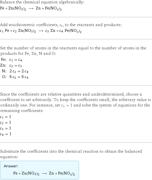 Balance the chemical equation algebraically: Fe + Zn(NO3)2 ⟶ Zn + Fe(NO_3)_2 Add stoichiometric coefficients, c_i, to the reactants and products: c_1 Fe + c_2 Zn(NO3)2 ⟶ c_3 Zn + c_4 Fe(NO_3)_2 Set the number of atoms in the reactants equal to the number of atoms in the products for Fe, Zn, N and O: Fe: | c_1 = c_4 Zn: | c_2 = c_3 N: | 2 c_2 = 2 c_4 O: | 6 c_2 = 6 c_4 Since the coefficients are relative quantities and underdetermined, choose a coefficient to set arbitrarily. To keep the coefficients small, the arbitrary value is ordinarily one. For instance, set c_1 = 1 and solve the system of equations for the remaining coefficients: c_1 = 1 c_2 = 1 c_3 = 1 c_4 = 1 Substitute the coefficients into the chemical reaction to obtain the balanced equation: Answer: |   | Fe + Zn(NO3)2 ⟶ Zn + Fe(NO_3)_2