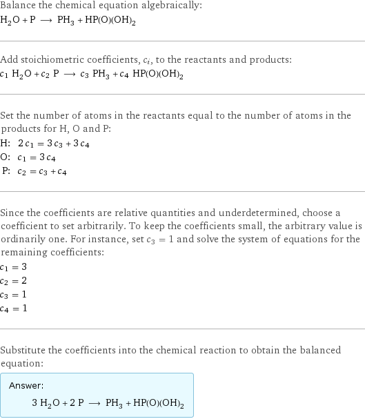 Balance the chemical equation algebraically: H_2O + P ⟶ PH_3 + HP(O)(OH)_2 Add stoichiometric coefficients, c_i, to the reactants and products: c_1 H_2O + c_2 P ⟶ c_3 PH_3 + c_4 HP(O)(OH)_2 Set the number of atoms in the reactants equal to the number of atoms in the products for H, O and P: H: | 2 c_1 = 3 c_3 + 3 c_4 O: | c_1 = 3 c_4 P: | c_2 = c_3 + c_4 Since the coefficients are relative quantities and underdetermined, choose a coefficient to set arbitrarily. To keep the coefficients small, the arbitrary value is ordinarily one. For instance, set c_3 = 1 and solve the system of equations for the remaining coefficients: c_1 = 3 c_2 = 2 c_3 = 1 c_4 = 1 Substitute the coefficients into the chemical reaction to obtain the balanced equation: Answer: |   | 3 H_2O + 2 P ⟶ PH_3 + HP(O)(OH)_2