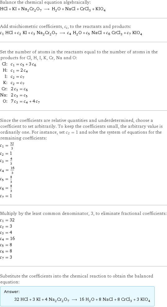 Balance the chemical equation algebraically: HCl + KI + Na_2Cr_2O_7 ⟶ H_2O + NaCl + CrCl_3 + KIO_4 Add stoichiometric coefficients, c_i, to the reactants and products: c_1 HCl + c_2 KI + c_3 Na_2Cr_2O_7 ⟶ c_4 H_2O + c_5 NaCl + c_6 CrCl_3 + c_7 KIO_4 Set the number of atoms in the reactants equal to the number of atoms in the products for Cl, H, I, K, Cr, Na and O: Cl: | c_1 = c_5 + 3 c_6 H: | c_1 = 2 c_4 I: | c_2 = c_7 K: | c_2 = c_7 Cr: | 2 c_3 = c_6 Na: | 2 c_3 = c_5 O: | 7 c_3 = c_4 + 4 c_7 Since the coefficients are relative quantities and underdetermined, choose a coefficient to set arbitrarily. To keep the coefficients small, the arbitrary value is ordinarily one. For instance, set c_2 = 1 and solve the system of equations for the remaining coefficients: c_1 = 32/3 c_2 = 1 c_3 = 4/3 c_4 = 16/3 c_5 = 8/3 c_6 = 8/3 c_7 = 1 Multiply by the least common denominator, 3, to eliminate fractional coefficients: c_1 = 32 c_2 = 3 c_3 = 4 c_4 = 16 c_5 = 8 c_6 = 8 c_7 = 3 Substitute the coefficients into the chemical reaction to obtain the balanced equation: Answer: |   | 32 HCl + 3 KI + 4 Na_2Cr_2O_7 ⟶ 16 H_2O + 8 NaCl + 8 CrCl_3 + 3 KIO_4