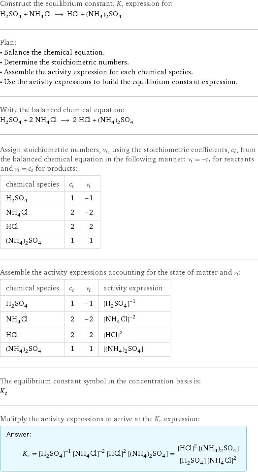 Construct the equilibrium constant, K, expression for: H_2SO_4 + NH_4Cl ⟶ HCl + (NH_4)_2SO_4 Plan: • Balance the chemical equation. • Determine the stoichiometric numbers. • Assemble the activity expression for each chemical species. • Use the activity expressions to build the equilibrium constant expression. Write the balanced chemical equation: H_2SO_4 + 2 NH_4Cl ⟶ 2 HCl + (NH_4)_2SO_4 Assign stoichiometric numbers, ν_i, using the stoichiometric coefficients, c_i, from the balanced chemical equation in the following manner: ν_i = -c_i for reactants and ν_i = c_i for products: chemical species | c_i | ν_i H_2SO_4 | 1 | -1 NH_4Cl | 2 | -2 HCl | 2 | 2 (NH_4)_2SO_4 | 1 | 1 Assemble the activity expressions accounting for the state of matter and ν_i: chemical species | c_i | ν_i | activity expression H_2SO_4 | 1 | -1 | ([H2SO4])^(-1) NH_4Cl | 2 | -2 | ([NH4Cl])^(-2) HCl | 2 | 2 | ([HCl])^2 (NH_4)_2SO_4 | 1 | 1 | [(NH4)2SO4] The equilibrium constant symbol in the concentration basis is: K_c Mulitply the activity expressions to arrive at the K_c expression: Answer: |   | K_c = ([H2SO4])^(-1) ([NH4Cl])^(-2) ([HCl])^2 [(NH4)2SO4] = (([HCl])^2 [(NH4)2SO4])/([H2SO4] ([NH4Cl])^2)