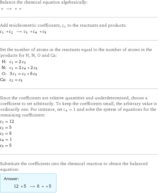 Balance the chemical equation algebraically:  + ⟶ + +  Add stoichiometric coefficients, c_i, to the reactants and products: c_1 + c_2 ⟶ c_3 + c_4 + c_5  Set the number of atoms in the reactants equal to the number of atoms in the products for H, N, O and Ca: H: | c_1 = 2 c_3 N: | c_1 = 2 c_4 + 2 c_5 O: | 3 c_1 = c_3 + 6 c_5 Ca: | c_2 = c_5 Since the coefficients are relative quantities and underdetermined, choose a coefficient to set arbitrarily. To keep the coefficients small, the arbitrary value is ordinarily one. For instance, set c_4 = 1 and solve the system of equations for the remaining coefficients: c_1 = 12 c_2 = 5 c_3 = 6 c_4 = 1 c_5 = 5 Substitute the coefficients into the chemical reaction to obtain the balanced equation: Answer: |   | 12 + 5 ⟶ 6 + + 5 