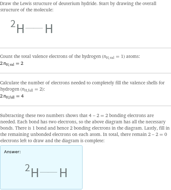 Draw the Lewis structure of deuterium hydride. Start by drawing the overall structure of the molecule:  Count the total valence electrons of the hydrogen (n_H, val = 1) atoms: 2 n_H, val = 2 Calculate the number of electrons needed to completely fill the valence shells for hydrogen (n_H, full = 2): 2 n_H, full = 4 Subtracting these two numbers shows that 4 - 2 = 2 bonding electrons are needed. Each bond has two electrons, so the above diagram has all the necessary bonds. There is 1 bond and hence 2 bonding electrons in the diagram. Lastly, fill in the remaining unbonded electrons on each atom. In total, there remain 2 - 2 = 0 electrons left to draw and the diagram is complete: Answer: |   | 