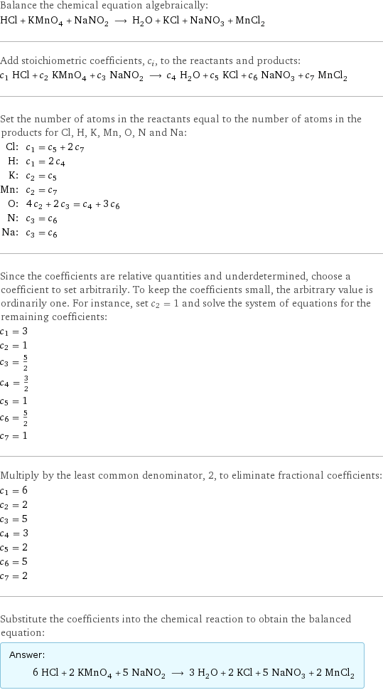 Balance the chemical equation algebraically: HCl + KMnO_4 + NaNO_2 ⟶ H_2O + KCl + NaNO_3 + MnCl_2 Add stoichiometric coefficients, c_i, to the reactants and products: c_1 HCl + c_2 KMnO_4 + c_3 NaNO_2 ⟶ c_4 H_2O + c_5 KCl + c_6 NaNO_3 + c_7 MnCl_2 Set the number of atoms in the reactants equal to the number of atoms in the products for Cl, H, K, Mn, O, N and Na: Cl: | c_1 = c_5 + 2 c_7 H: | c_1 = 2 c_4 K: | c_2 = c_5 Mn: | c_2 = c_7 O: | 4 c_2 + 2 c_3 = c_4 + 3 c_6 N: | c_3 = c_6 Na: | c_3 = c_6 Since the coefficients are relative quantities and underdetermined, choose a coefficient to set arbitrarily. To keep the coefficients small, the arbitrary value is ordinarily one. For instance, set c_2 = 1 and solve the system of equations for the remaining coefficients: c_1 = 3 c_2 = 1 c_3 = 5/2 c_4 = 3/2 c_5 = 1 c_6 = 5/2 c_7 = 1 Multiply by the least common denominator, 2, to eliminate fractional coefficients: c_1 = 6 c_2 = 2 c_3 = 5 c_4 = 3 c_5 = 2 c_6 = 5 c_7 = 2 Substitute the coefficients into the chemical reaction to obtain the balanced equation: Answer: |   | 6 HCl + 2 KMnO_4 + 5 NaNO_2 ⟶ 3 H_2O + 2 KCl + 5 NaNO_3 + 2 MnCl_2