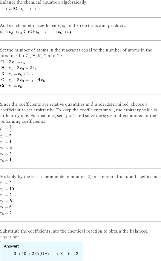 Balance the chemical equation algebraically:  + + Cr(OH)3 ⟶ + +  Add stoichiometric coefficients, c_i, to the reactants and products: c_1 + c_2 + c_3 Cr(OH)3 ⟶ c_4 + c_5 + c_6  Set the number of atoms in the reactants equal to the number of atoms in the products for Cl, H, K, O and Cr: Cl: | 2 c_1 = c_5 H: | c_2 + 3 c_3 = 2 c_4 K: | c_2 = c_5 + 2 c_6 O: | c_2 + 3 c_3 = c_4 + 4 c_6 Cr: | c_3 = c_6 Since the coefficients are relative quantities and underdetermined, choose a coefficient to set arbitrarily. To keep the coefficients small, the arbitrary value is ordinarily one. For instance, set c_3 = 1 and solve the system of equations for the remaining coefficients: c_1 = 3/2 c_2 = 5 c_3 = 1 c_4 = 4 c_5 = 3 c_6 = 1 Multiply by the least common denominator, 2, to eliminate fractional coefficients: c_1 = 3 c_2 = 10 c_3 = 2 c_4 = 8 c_5 = 6 c_6 = 2 Substitute the coefficients into the chemical reaction to obtain the balanced equation: Answer: |   | 3 + 10 + 2 Cr(OH)3 ⟶ 8 + 6 + 2 