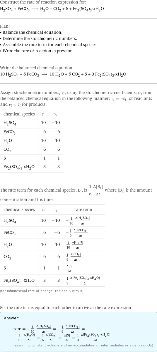Construct the rate of reaction expression for: H_2SO_4 + FeCO_3 ⟶ H_2O + CO_2 + S + Fe_2(SO_4)_3·xH_2O Plan: • Balance the chemical equation. • Determine the stoichiometric numbers. • Assemble the rate term for each chemical species. • Write the rate of reaction expression. Write the balanced chemical equation: 10 H_2SO_4 + 6 FeCO_3 ⟶ 10 H_2O + 6 CO_2 + S + 3 Fe_2(SO_4)_3·xH_2O Assign stoichiometric numbers, ν_i, using the stoichiometric coefficients, c_i, from the balanced chemical equation in the following manner: ν_i = -c_i for reactants and ν_i = c_i for products: chemical species | c_i | ν_i H_2SO_4 | 10 | -10 FeCO_3 | 6 | -6 H_2O | 10 | 10 CO_2 | 6 | 6 S | 1 | 1 Fe_2(SO_4)_3·xH_2O | 3 | 3 The rate term for each chemical species, B_i, is 1/ν_i(Δ[B_i])/(Δt) where [B_i] is the amount concentration and t is time: chemical species | c_i | ν_i | rate term H_2SO_4 | 10 | -10 | -1/10 (Δ[H2SO4])/(Δt) FeCO_3 | 6 | -6 | -1/6 (Δ[FeCO3])/(Δt) H_2O | 10 | 10 | 1/10 (Δ[H2O])/(Δt) CO_2 | 6 | 6 | 1/6 (Δ[CO2])/(Δt) S | 1 | 1 | (Δ[S])/(Δt) Fe_2(SO_4)_3·xH_2O | 3 | 3 | 1/3 (Δ[Fe2(SO4)3·xH2O])/(Δt) (for infinitesimal rate of change, replace Δ with d) Set the rate terms equal to each other to arrive at the rate expression: Answer: |   | rate = -1/10 (Δ[H2SO4])/(Δt) = -1/6 (Δ[FeCO3])/(Δt) = 1/10 (Δ[H2O])/(Δt) = 1/6 (Δ[CO2])/(Δt) = (Δ[S])/(Δt) = 1/3 (Δ[Fe2(SO4)3·xH2O])/(Δt) (assuming constant volume and no accumulation of intermediates or side products)
