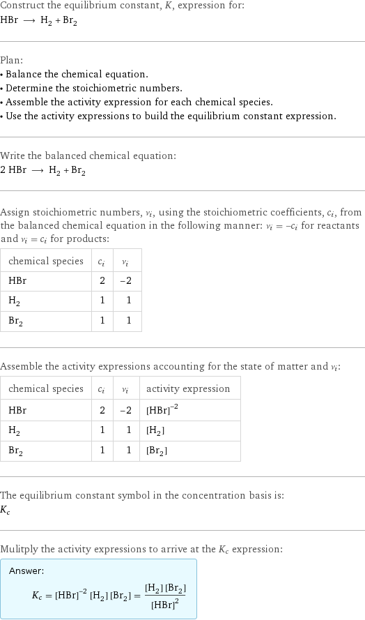 Construct the equilibrium constant, K, expression for: HBr ⟶ H_2 + Br_2 Plan: • Balance the chemical equation. • Determine the stoichiometric numbers. • Assemble the activity expression for each chemical species. • Use the activity expressions to build the equilibrium constant expression. Write the balanced chemical equation: 2 HBr ⟶ H_2 + Br_2 Assign stoichiometric numbers, ν_i, using the stoichiometric coefficients, c_i, from the balanced chemical equation in the following manner: ν_i = -c_i for reactants and ν_i = c_i for products: chemical species | c_i | ν_i HBr | 2 | -2 H_2 | 1 | 1 Br_2 | 1 | 1 Assemble the activity expressions accounting for the state of matter and ν_i: chemical species | c_i | ν_i | activity expression HBr | 2 | -2 | ([HBr])^(-2) H_2 | 1 | 1 | [H2] Br_2 | 1 | 1 | [Br2] The equilibrium constant symbol in the concentration basis is: K_c Mulitply the activity expressions to arrive at the K_c expression: Answer: |   | K_c = ([HBr])^(-2) [H2] [Br2] = ([H2] [Br2])/([HBr])^2