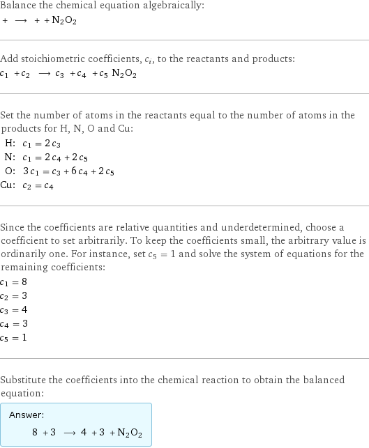 Balance the chemical equation algebraically:  + ⟶ + + N2O2 Add stoichiometric coefficients, c_i, to the reactants and products: c_1 + c_2 ⟶ c_3 + c_4 + c_5 N2O2 Set the number of atoms in the reactants equal to the number of atoms in the products for H, N, O and Cu: H: | c_1 = 2 c_3 N: | c_1 = 2 c_4 + 2 c_5 O: | 3 c_1 = c_3 + 6 c_4 + 2 c_5 Cu: | c_2 = c_4 Since the coefficients are relative quantities and underdetermined, choose a coefficient to set arbitrarily. To keep the coefficients small, the arbitrary value is ordinarily one. For instance, set c_5 = 1 and solve the system of equations for the remaining coefficients: c_1 = 8 c_2 = 3 c_3 = 4 c_4 = 3 c_5 = 1 Substitute the coefficients into the chemical reaction to obtain the balanced equation: Answer: |   | 8 + 3 ⟶ 4 + 3 + N2O2