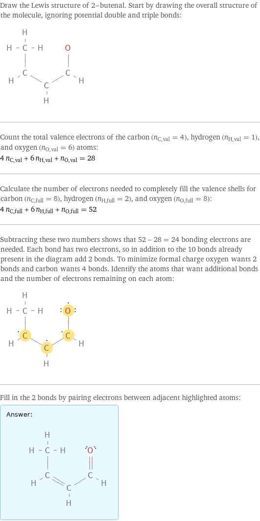 Draw the Lewis structure of 2-butenal. Start by drawing the overall structure of the molecule, ignoring potential double and triple bonds:  Count the total valence electrons of the carbon (n_C, val = 4), hydrogen (n_H, val = 1), and oxygen (n_O, val = 6) atoms: 4 n_C, val + 6 n_H, val + n_O, val = 28 Calculate the number of electrons needed to completely fill the valence shells for carbon (n_C, full = 8), hydrogen (n_H, full = 2), and oxygen (n_O, full = 8): 4 n_C, full + 6 n_H, full + n_O, full = 52 Subtracting these two numbers shows that 52 - 28 = 24 bonding electrons are needed. Each bond has two electrons, so in addition to the 10 bonds already present in the diagram add 2 bonds. To minimize formal charge oxygen wants 2 bonds and carbon wants 4 bonds. Identify the atoms that want additional bonds and the number of electrons remaining on each atom:  Fill in the 2 bonds by pairing electrons between adjacent highlighted atoms: Answer: |   | 