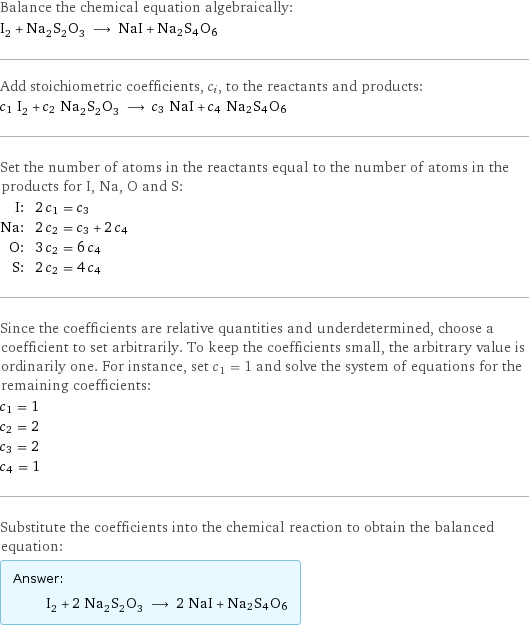 Balance the chemical equation algebraically: I_2 + Na_2S_2O_3 ⟶ NaI + Na2S4O6 Add stoichiometric coefficients, c_i, to the reactants and products: c_1 I_2 + c_2 Na_2S_2O_3 ⟶ c_3 NaI + c_4 Na2S4O6 Set the number of atoms in the reactants equal to the number of atoms in the products for I, Na, O and S: I: | 2 c_1 = c_3 Na: | 2 c_2 = c_3 + 2 c_4 O: | 3 c_2 = 6 c_4 S: | 2 c_2 = 4 c_4 Since the coefficients are relative quantities and underdetermined, choose a coefficient to set arbitrarily. To keep the coefficients small, the arbitrary value is ordinarily one. For instance, set c_1 = 1 and solve the system of equations for the remaining coefficients: c_1 = 1 c_2 = 2 c_3 = 2 c_4 = 1 Substitute the coefficients into the chemical reaction to obtain the balanced equation: Answer: |   | I_2 + 2 Na_2S_2O_3 ⟶ 2 NaI + Na2S4O6