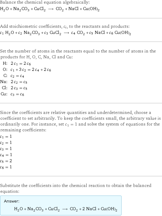 Balance the chemical equation algebraically: H_2O + Na_2CO_3 + CuCl_2 ⟶ CO_2 + NaCl + Cu(OH)_2 Add stoichiometric coefficients, c_i, to the reactants and products: c_1 H_2O + c_2 Na_2CO_3 + c_3 CuCl_2 ⟶ c_4 CO_2 + c_5 NaCl + c_6 Cu(OH)_2 Set the number of atoms in the reactants equal to the number of atoms in the products for H, O, C, Na, Cl and Cu: H: | 2 c_1 = 2 c_6 O: | c_1 + 3 c_2 = 2 c_4 + 2 c_6 C: | c_2 = c_4 Na: | 2 c_2 = c_5 Cl: | 2 c_3 = c_5 Cu: | c_3 = c_6 Since the coefficients are relative quantities and underdetermined, choose a coefficient to set arbitrarily. To keep the coefficients small, the arbitrary value is ordinarily one. For instance, set c_1 = 1 and solve the system of equations for the remaining coefficients: c_1 = 1 c_2 = 1 c_3 = 1 c_4 = 1 c_5 = 2 c_6 = 1 Substitute the coefficients into the chemical reaction to obtain the balanced equation: Answer: |   | H_2O + Na_2CO_3 + CuCl_2 ⟶ CO_2 + 2 NaCl + Cu(OH)_2