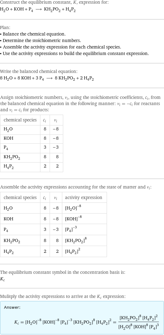 Construct the equilibrium constant, K, expression for: H_2O + KOH + P_4 ⟶ KH_2PO_2 + H_4P_2 Plan: • Balance the chemical equation. • Determine the stoichiometric numbers. • Assemble the activity expression for each chemical species. • Use the activity expressions to build the equilibrium constant expression. Write the balanced chemical equation: 8 H_2O + 8 KOH + 3 P_4 ⟶ 8 KH_2PO_2 + 2 H_4P_2 Assign stoichiometric numbers, ν_i, using the stoichiometric coefficients, c_i, from the balanced chemical equation in the following manner: ν_i = -c_i for reactants and ν_i = c_i for products: chemical species | c_i | ν_i H_2O | 8 | -8 KOH | 8 | -8 P_4 | 3 | -3 KH_2PO_2 | 8 | 8 H_4P_2 | 2 | 2 Assemble the activity expressions accounting for the state of matter and ν_i: chemical species | c_i | ν_i | activity expression H_2O | 8 | -8 | ([H2O])^(-8) KOH | 8 | -8 | ([KOH])^(-8) P_4 | 3 | -3 | ([P4])^(-3) KH_2PO_2 | 8 | 8 | ([KH2PO2])^8 H_4P_2 | 2 | 2 | ([H4P2])^2 The equilibrium constant symbol in the concentration basis is: K_c Mulitply the activity expressions to arrive at the K_c expression: Answer: |   | K_c = ([H2O])^(-8) ([KOH])^(-8) ([P4])^(-3) ([KH2PO2])^8 ([H4P2])^2 = (([KH2PO2])^8 ([H4P2])^2)/(([H2O])^8 ([KOH])^8 ([P4])^3)