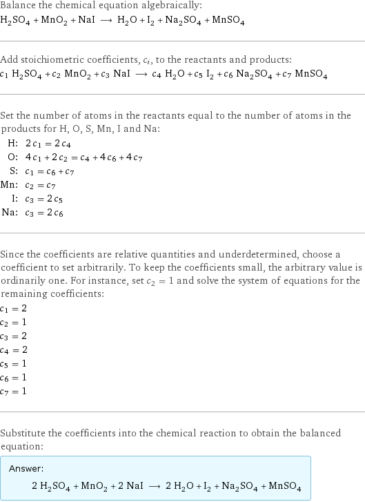 Balance the chemical equation algebraically: H_2SO_4 + MnO_2 + NaI ⟶ H_2O + I_2 + Na_2SO_4 + MnSO_4 Add stoichiometric coefficients, c_i, to the reactants and products: c_1 H_2SO_4 + c_2 MnO_2 + c_3 NaI ⟶ c_4 H_2O + c_5 I_2 + c_6 Na_2SO_4 + c_7 MnSO_4 Set the number of atoms in the reactants equal to the number of atoms in the products for H, O, S, Mn, I and Na: H: | 2 c_1 = 2 c_4 O: | 4 c_1 + 2 c_2 = c_4 + 4 c_6 + 4 c_7 S: | c_1 = c_6 + c_7 Mn: | c_2 = c_7 I: | c_3 = 2 c_5 Na: | c_3 = 2 c_6 Since the coefficients are relative quantities and underdetermined, choose a coefficient to set arbitrarily. To keep the coefficients small, the arbitrary value is ordinarily one. For instance, set c_2 = 1 and solve the system of equations for the remaining coefficients: c_1 = 2 c_2 = 1 c_3 = 2 c_4 = 2 c_5 = 1 c_6 = 1 c_7 = 1 Substitute the coefficients into the chemical reaction to obtain the balanced equation: Answer: |   | 2 H_2SO_4 + MnO_2 + 2 NaI ⟶ 2 H_2O + I_2 + Na_2SO_4 + MnSO_4