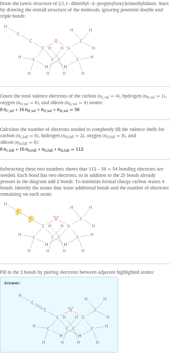 Draw the Lewis structure of [(1, 1-dimethyl-2-propynyl)oxy]trimethylsilane. Start by drawing the overall structure of the molecule, ignoring potential double and triple bonds:  Count the total valence electrons of the carbon (n_C, val = 4), hydrogen (n_H, val = 1), oxygen (n_O, val = 6), and silicon (n_Si, val = 4) atoms: 8 n_C, val + 16 n_H, val + n_O, val + n_Si, val = 58 Calculate the number of electrons needed to completely fill the valence shells for carbon (n_C, full = 8), hydrogen (n_H, full = 2), oxygen (n_O, full = 8), and silicon (n_Si, full = 8): 8 n_C, full + 16 n_H, full + n_O, full + n_Si, full = 112 Subtracting these two numbers shows that 112 - 58 = 54 bonding electrons are needed. Each bond has two electrons, so in addition to the 25 bonds already present in the diagram add 2 bonds. To minimize formal charge carbon wants 4 bonds. Identify the atoms that want additional bonds and the number of electrons remaining on each atom:  Fill in the 2 bonds by pairing electrons between adjacent highlighted atoms: Answer: |   | 