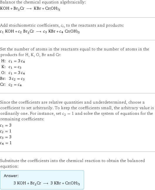 Balance the chemical equation algebraically: KOH + Br_3Cr ⟶ KBr + Cr(OH)3 Add stoichiometric coefficients, c_i, to the reactants and products: c_1 KOH + c_2 Br_3Cr ⟶ c_3 KBr + c_4 Cr(OH)3 Set the number of atoms in the reactants equal to the number of atoms in the products for H, K, O, Br and Cr: H: | c_1 = 3 c_4 K: | c_1 = c_3 O: | c_1 = 3 c_4 Br: | 3 c_2 = c_3 Cr: | c_2 = c_4 Since the coefficients are relative quantities and underdetermined, choose a coefficient to set arbitrarily. To keep the coefficients small, the arbitrary value is ordinarily one. For instance, set c_2 = 1 and solve the system of equations for the remaining coefficients: c_1 = 3 c_2 = 1 c_3 = 3 c_4 = 1 Substitute the coefficients into the chemical reaction to obtain the balanced equation: Answer: |   | 3 KOH + Br_3Cr ⟶ 3 KBr + Cr(OH)3