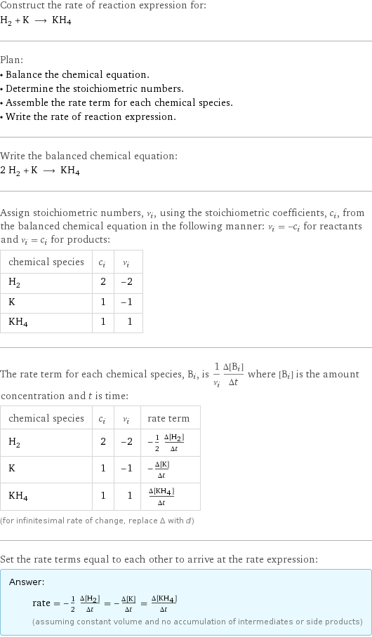 Construct the rate of reaction expression for: H_2 + K ⟶ KH4 Plan: • Balance the chemical equation. • Determine the stoichiometric numbers. • Assemble the rate term for each chemical species. • Write the rate of reaction expression. Write the balanced chemical equation: 2 H_2 + K ⟶ KH4 Assign stoichiometric numbers, ν_i, using the stoichiometric coefficients, c_i, from the balanced chemical equation in the following manner: ν_i = -c_i for reactants and ν_i = c_i for products: chemical species | c_i | ν_i H_2 | 2 | -2 K | 1 | -1 KH4 | 1 | 1 The rate term for each chemical species, B_i, is 1/ν_i(Δ[B_i])/(Δt) where [B_i] is the amount concentration and t is time: chemical species | c_i | ν_i | rate term H_2 | 2 | -2 | -1/2 (Δ[H2])/(Δt) K | 1 | -1 | -(Δ[K])/(Δt) KH4 | 1 | 1 | (Δ[KH4])/(Δt) (for infinitesimal rate of change, replace Δ with d) Set the rate terms equal to each other to arrive at the rate expression: Answer: |   | rate = -1/2 (Δ[H2])/(Δt) = -(Δ[K])/(Δt) = (Δ[KH4])/(Δt) (assuming constant volume and no accumulation of intermediates or side products)