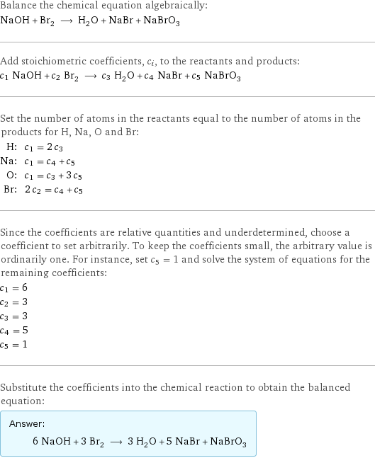 Balance the chemical equation algebraically: NaOH + Br_2 ⟶ H_2O + NaBr + NaBrO_3 Add stoichiometric coefficients, c_i, to the reactants and products: c_1 NaOH + c_2 Br_2 ⟶ c_3 H_2O + c_4 NaBr + c_5 NaBrO_3 Set the number of atoms in the reactants equal to the number of atoms in the products for H, Na, O and Br: H: | c_1 = 2 c_3 Na: | c_1 = c_4 + c_5 O: | c_1 = c_3 + 3 c_5 Br: | 2 c_2 = c_4 + c_5 Since the coefficients are relative quantities and underdetermined, choose a coefficient to set arbitrarily. To keep the coefficients small, the arbitrary value is ordinarily one. For instance, set c_5 = 1 and solve the system of equations for the remaining coefficients: c_1 = 6 c_2 = 3 c_3 = 3 c_4 = 5 c_5 = 1 Substitute the coefficients into the chemical reaction to obtain the balanced equation: Answer: |   | 6 NaOH + 3 Br_2 ⟶ 3 H_2O + 5 NaBr + NaBrO_3