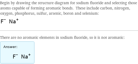 Begin by drawing the structure diagram for sodium fluoride and selecting those atoms capable of forming aromatic bonds. These include carbon, nitrogen, oxygen, phosphorus, sulfur, arsenic, boron and selenium:  There are no aromatic elements in sodium fluoride, so it is not aromatic: Answer: |   | 