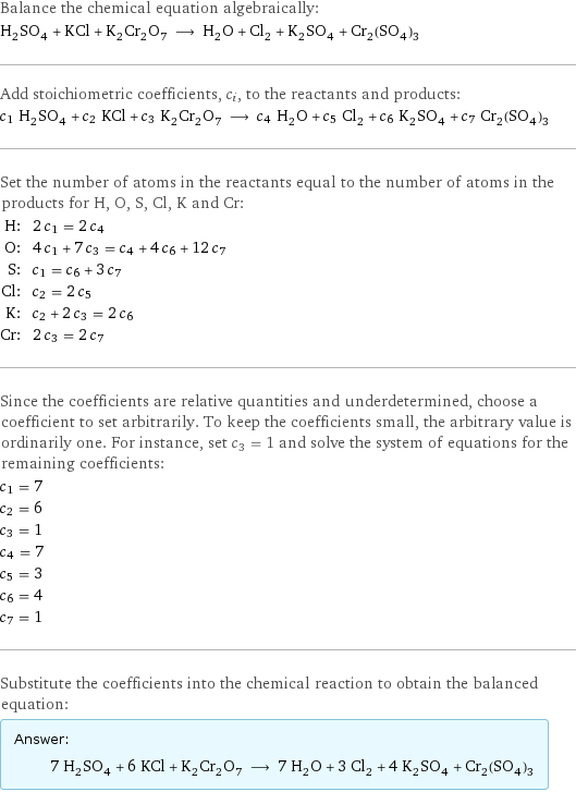 Balance the chemical equation algebraically: H_2SO_4 + KCl + K_2Cr_2O_7 ⟶ H_2O + Cl_2 + K_2SO_4 + Cr_2(SO_4)_3 Add stoichiometric coefficients, c_i, to the reactants and products: c_1 H_2SO_4 + c_2 KCl + c_3 K_2Cr_2O_7 ⟶ c_4 H_2O + c_5 Cl_2 + c_6 K_2SO_4 + c_7 Cr_2(SO_4)_3 Set the number of atoms in the reactants equal to the number of atoms in the products for H, O, S, Cl, K and Cr: H: | 2 c_1 = 2 c_4 O: | 4 c_1 + 7 c_3 = c_4 + 4 c_6 + 12 c_7 S: | c_1 = c_6 + 3 c_7 Cl: | c_2 = 2 c_5 K: | c_2 + 2 c_3 = 2 c_6 Cr: | 2 c_3 = 2 c_7 Since the coefficients are relative quantities and underdetermined, choose a coefficient to set arbitrarily. To keep the coefficients small, the arbitrary value is ordinarily one. For instance, set c_3 = 1 and solve the system of equations for the remaining coefficients: c_1 = 7 c_2 = 6 c_3 = 1 c_4 = 7 c_5 = 3 c_6 = 4 c_7 = 1 Substitute the coefficients into the chemical reaction to obtain the balanced equation: Answer: |   | 7 H_2SO_4 + 6 KCl + K_2Cr_2O_7 ⟶ 7 H_2O + 3 Cl_2 + 4 K_2SO_4 + Cr_2(SO_4)_3