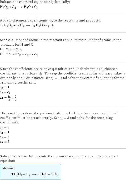 Balance the chemical equation algebraically: H_2O_2 + O_3 ⟶ H_2O + O_2 Add stoichiometric coefficients, c_i, to the reactants and products: c_1 H_2O_2 + c_2 O_3 ⟶ c_3 H_2O + c_4 O_2 Set the number of atoms in the reactants equal to the number of atoms in the products for H and O: H: | 2 c_1 = 2 c_3 O: | 2 c_1 + 3 c_2 = c_3 + 2 c_4 Since the coefficients are relative quantities and underdetermined, choose a coefficient to set arbitrarily. To keep the coefficients small, the arbitrary value is ordinarily one. For instance, set c_2 = 1 and solve the system of equations for the remaining coefficients: c_2 = 1 c_3 = c_1 c_4 = c_1/2 + 3/2 The resulting system of equations is still underdetermined, so an additional coefficient must be set arbitrarily. Set c_1 = 3 and solve for the remaining coefficients: c_1 = 3 c_2 = 1 c_3 = 3 c_4 = 3 Substitute the coefficients into the chemical reaction to obtain the balanced equation: Answer: |   | 3 H_2O_2 + O_3 ⟶ 3 H_2O + 3 O_2