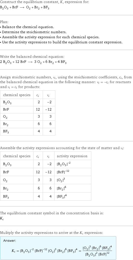 Construct the equilibrium constant, K, expression for: B_2O_3 + BrF ⟶ O_2 + Br_2 + BF_3 Plan: • Balance the chemical equation. • Determine the stoichiometric numbers. • Assemble the activity expression for each chemical species. • Use the activity expressions to build the equilibrium constant expression. Write the balanced chemical equation: 2 B_2O_3 + 12 BrF ⟶ 3 O_2 + 6 Br_2 + 4 BF_3 Assign stoichiometric numbers, ν_i, using the stoichiometric coefficients, c_i, from the balanced chemical equation in the following manner: ν_i = -c_i for reactants and ν_i = c_i for products: chemical species | c_i | ν_i B_2O_3 | 2 | -2 BrF | 12 | -12 O_2 | 3 | 3 Br_2 | 6 | 6 BF_3 | 4 | 4 Assemble the activity expressions accounting for the state of matter and ν_i: chemical species | c_i | ν_i | activity expression B_2O_3 | 2 | -2 | ([B2O3])^(-2) BrF | 12 | -12 | ([BrF])^(-12) O_2 | 3 | 3 | ([O2])^3 Br_2 | 6 | 6 | ([Br2])^6 BF_3 | 4 | 4 | ([BF3])^4 The equilibrium constant symbol in the concentration basis is: K_c Mulitply the activity expressions to arrive at the K_c expression: Answer: |   | K_c = ([B2O3])^(-2) ([BrF])^(-12) ([O2])^3 ([Br2])^6 ([BF3])^4 = (([O2])^3 ([Br2])^6 ([BF3])^4)/(([B2O3])^2 ([BrF])^12)