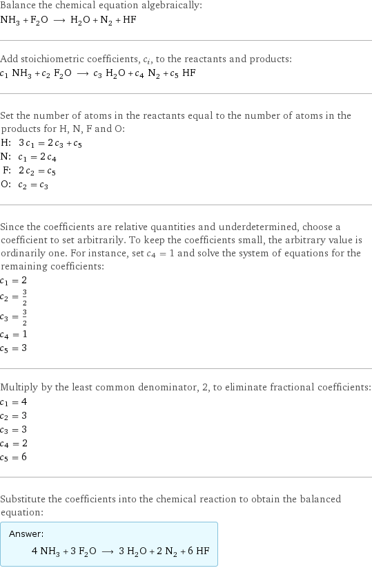 Balance the chemical equation algebraically: NH_3 + F_2O ⟶ H_2O + N_2 + HF Add stoichiometric coefficients, c_i, to the reactants and products: c_1 NH_3 + c_2 F_2O ⟶ c_3 H_2O + c_4 N_2 + c_5 HF Set the number of atoms in the reactants equal to the number of atoms in the products for H, N, F and O: H: | 3 c_1 = 2 c_3 + c_5 N: | c_1 = 2 c_4 F: | 2 c_2 = c_5 O: | c_2 = c_3 Since the coefficients are relative quantities and underdetermined, choose a coefficient to set arbitrarily. To keep the coefficients small, the arbitrary value is ordinarily one. For instance, set c_4 = 1 and solve the system of equations for the remaining coefficients: c_1 = 2 c_2 = 3/2 c_3 = 3/2 c_4 = 1 c_5 = 3 Multiply by the least common denominator, 2, to eliminate fractional coefficients: c_1 = 4 c_2 = 3 c_3 = 3 c_4 = 2 c_5 = 6 Substitute the coefficients into the chemical reaction to obtain the balanced equation: Answer: |   | 4 NH_3 + 3 F_2O ⟶ 3 H_2O + 2 N_2 + 6 HF