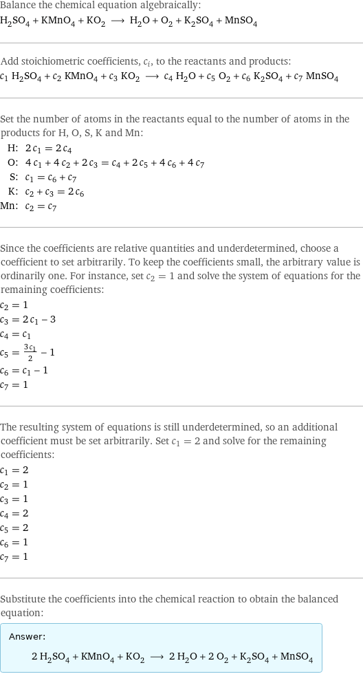 Balance the chemical equation algebraically: H_2SO_4 + KMnO_4 + KO_2 ⟶ H_2O + O_2 + K_2SO_4 + MnSO_4 Add stoichiometric coefficients, c_i, to the reactants and products: c_1 H_2SO_4 + c_2 KMnO_4 + c_3 KO_2 ⟶ c_4 H_2O + c_5 O_2 + c_6 K_2SO_4 + c_7 MnSO_4 Set the number of atoms in the reactants equal to the number of atoms in the products for H, O, S, K and Mn: H: | 2 c_1 = 2 c_4 O: | 4 c_1 + 4 c_2 + 2 c_3 = c_4 + 2 c_5 + 4 c_6 + 4 c_7 S: | c_1 = c_6 + c_7 K: | c_2 + c_3 = 2 c_6 Mn: | c_2 = c_7 Since the coefficients are relative quantities and underdetermined, choose a coefficient to set arbitrarily. To keep the coefficients small, the arbitrary value is ordinarily one. For instance, set c_2 = 1 and solve the system of equations for the remaining coefficients: c_2 = 1 c_3 = 2 c_1 - 3 c_4 = c_1 c_5 = (3 c_1)/2 - 1 c_6 = c_1 - 1 c_7 = 1 The resulting system of equations is still underdetermined, so an additional coefficient must be set arbitrarily. Set c_1 = 2 and solve for the remaining coefficients: c_1 = 2 c_2 = 1 c_3 = 1 c_4 = 2 c_5 = 2 c_6 = 1 c_7 = 1 Substitute the coefficients into the chemical reaction to obtain the balanced equation: Answer: |   | 2 H_2SO_4 + KMnO_4 + KO_2 ⟶ 2 H_2O + 2 O_2 + K_2SO_4 + MnSO_4