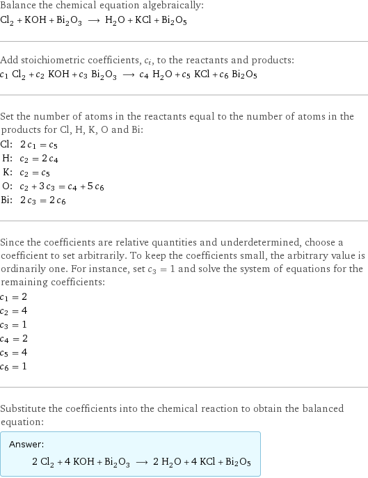 Balance the chemical equation algebraically: Cl_2 + KOH + Bi_2O_3 ⟶ H_2O + KCl + Bi2O5 Add stoichiometric coefficients, c_i, to the reactants and products: c_1 Cl_2 + c_2 KOH + c_3 Bi_2O_3 ⟶ c_4 H_2O + c_5 KCl + c_6 Bi2O5 Set the number of atoms in the reactants equal to the number of atoms in the products for Cl, H, K, O and Bi: Cl: | 2 c_1 = c_5 H: | c_2 = 2 c_4 K: | c_2 = c_5 O: | c_2 + 3 c_3 = c_4 + 5 c_6 Bi: | 2 c_3 = 2 c_6 Since the coefficients are relative quantities and underdetermined, choose a coefficient to set arbitrarily. To keep the coefficients small, the arbitrary value is ordinarily one. For instance, set c_3 = 1 and solve the system of equations for the remaining coefficients: c_1 = 2 c_2 = 4 c_3 = 1 c_4 = 2 c_5 = 4 c_6 = 1 Substitute the coefficients into the chemical reaction to obtain the balanced equation: Answer: |   | 2 Cl_2 + 4 KOH + Bi_2O_3 ⟶ 2 H_2O + 4 KCl + Bi2O5