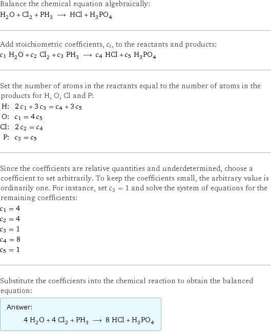 Balance the chemical equation algebraically: H_2O + Cl_2 + PH_3 ⟶ HCl + H_3PO_4 Add stoichiometric coefficients, c_i, to the reactants and products: c_1 H_2O + c_2 Cl_2 + c_3 PH_3 ⟶ c_4 HCl + c_5 H_3PO_4 Set the number of atoms in the reactants equal to the number of atoms in the products for H, O, Cl and P: H: | 2 c_1 + 3 c_3 = c_4 + 3 c_5 O: | c_1 = 4 c_5 Cl: | 2 c_2 = c_4 P: | c_3 = c_5 Since the coefficients are relative quantities and underdetermined, choose a coefficient to set arbitrarily. To keep the coefficients small, the arbitrary value is ordinarily one. For instance, set c_3 = 1 and solve the system of equations for the remaining coefficients: c_1 = 4 c_2 = 4 c_3 = 1 c_4 = 8 c_5 = 1 Substitute the coefficients into the chemical reaction to obtain the balanced equation: Answer: |   | 4 H_2O + 4 Cl_2 + PH_3 ⟶ 8 HCl + H_3PO_4