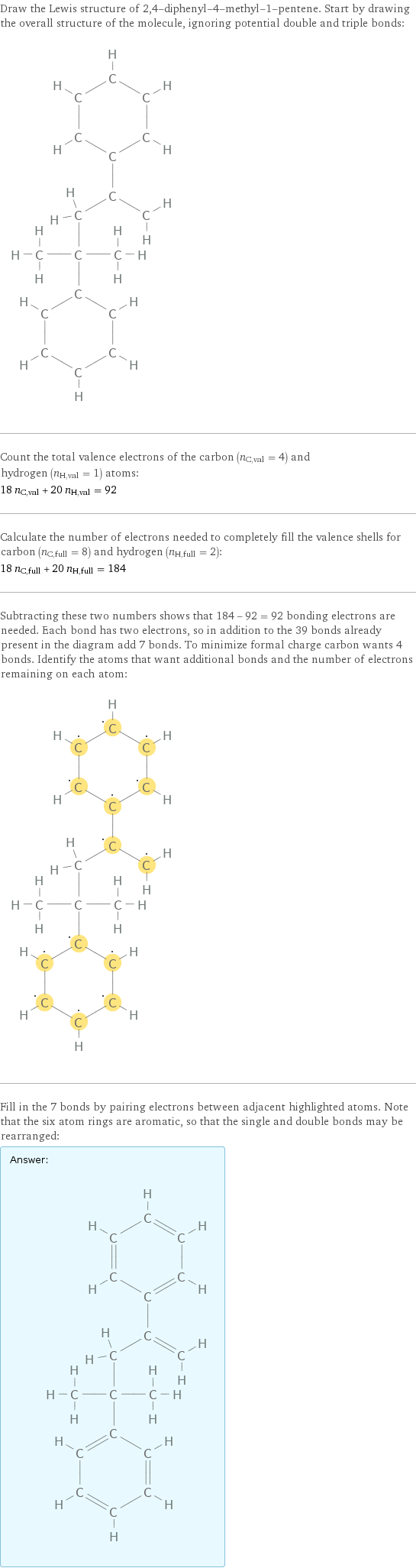 Draw the Lewis structure of 2, 4-diphenyl-4-methyl-1-pentene. Start by drawing the overall structure of the molecule, ignoring potential double and triple bonds:  Count the total valence electrons of the carbon (n_C, val = 4) and hydrogen (n_H, val = 1) atoms: 18 n_C, val + 20 n_H, val = 92 Calculate the number of electrons needed to completely fill the valence shells for carbon (n_C, full = 8) and hydrogen (n_H, full = 2): 18 n_C, full + 20 n_H, full = 184 Subtracting these two numbers shows that 184 - 92 = 92 bonding electrons are needed. Each bond has two electrons, so in addition to the 39 bonds already present in the diagram add 7 bonds. To minimize formal charge carbon wants 4 bonds. Identify the atoms that want additional bonds and the number of electrons remaining on each atom:  Fill in the 7 bonds by pairing electrons between adjacent highlighted atoms. Note that the six atom rings are aromatic, so that the single and double bonds may be rearranged: Answer: |   | 