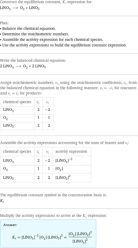 Construct the equilibrium constant, K, expression for: LiNO_3 ⟶ O_2 + LiNO2 Plan: • Balance the chemical equation. • Determine the stoichiometric numbers. • Assemble the activity expression for each chemical species. • Use the activity expressions to build the equilibrium constant expression. Write the balanced chemical equation: 2 LiNO_3 ⟶ O_2 + 2 LiNO2 Assign stoichiometric numbers, ν_i, using the stoichiometric coefficients, c_i, from the balanced chemical equation in the following manner: ν_i = -c_i for reactants and ν_i = c_i for products: chemical species | c_i | ν_i LiNO_3 | 2 | -2 O_2 | 1 | 1 LiNO2 | 2 | 2 Assemble the activity expressions accounting for the state of matter and ν_i: chemical species | c_i | ν_i | activity expression LiNO_3 | 2 | -2 | ([LiNO3])^(-2) O_2 | 1 | 1 | [O2] LiNO2 | 2 | 2 | ([LiNO2])^2 The equilibrium constant symbol in the concentration basis is: K_c Mulitply the activity expressions to arrive at the K_c expression: Answer: |   | K_c = ([LiNO3])^(-2) [O2] ([LiNO2])^2 = ([O2] ([LiNO2])^2)/([LiNO3])^2