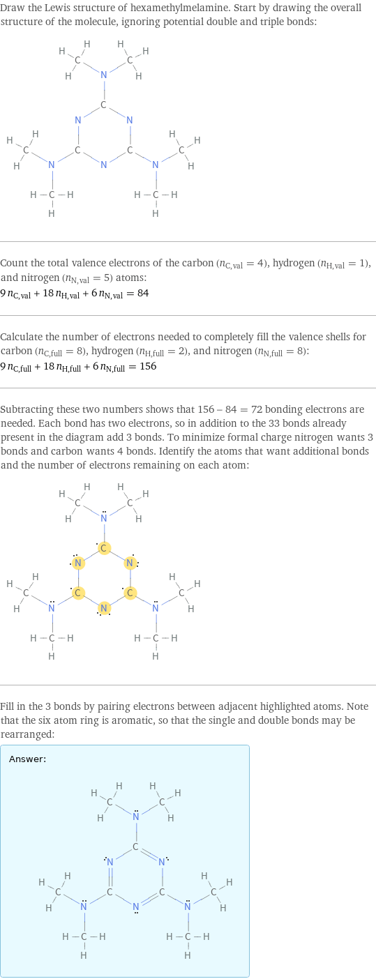 Draw the Lewis structure of hexamethylmelamine. Start by drawing the overall structure of the molecule, ignoring potential double and triple bonds:  Count the total valence electrons of the carbon (n_C, val = 4), hydrogen (n_H, val = 1), and nitrogen (n_N, val = 5) atoms: 9 n_C, val + 18 n_H, val + 6 n_N, val = 84 Calculate the number of electrons needed to completely fill the valence shells for carbon (n_C, full = 8), hydrogen (n_H, full = 2), and nitrogen (n_N, full = 8): 9 n_C, full + 18 n_H, full + 6 n_N, full = 156 Subtracting these two numbers shows that 156 - 84 = 72 bonding electrons are needed. Each bond has two electrons, so in addition to the 33 bonds already present in the diagram add 3 bonds. To minimize formal charge nitrogen wants 3 bonds and carbon wants 4 bonds. Identify the atoms that want additional bonds and the number of electrons remaining on each atom:  Fill in the 3 bonds by pairing electrons between adjacent highlighted atoms. Note that the six atom ring is aromatic, so that the single and double bonds may be rearranged: Answer: |   | 