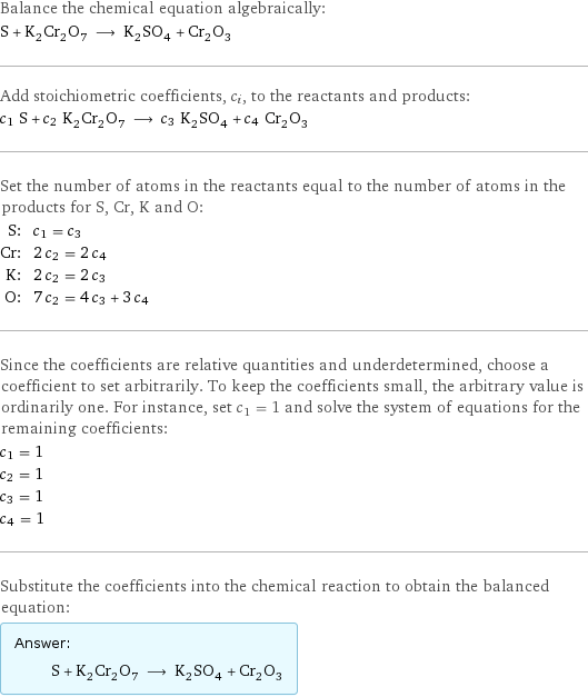 Balance the chemical equation algebraically: S + K_2Cr_2O_7 ⟶ K_2SO_4 + Cr_2O_3 Add stoichiometric coefficients, c_i, to the reactants and products: c_1 S + c_2 K_2Cr_2O_7 ⟶ c_3 K_2SO_4 + c_4 Cr_2O_3 Set the number of atoms in the reactants equal to the number of atoms in the products for S, Cr, K and O: S: | c_1 = c_3 Cr: | 2 c_2 = 2 c_4 K: | 2 c_2 = 2 c_3 O: | 7 c_2 = 4 c_3 + 3 c_4 Since the coefficients are relative quantities and underdetermined, choose a coefficient to set arbitrarily. To keep the coefficients small, the arbitrary value is ordinarily one. For instance, set c_1 = 1 and solve the system of equations for the remaining coefficients: c_1 = 1 c_2 = 1 c_3 = 1 c_4 = 1 Substitute the coefficients into the chemical reaction to obtain the balanced equation: Answer: |   | S + K_2Cr_2O_7 ⟶ K_2SO_4 + Cr_2O_3