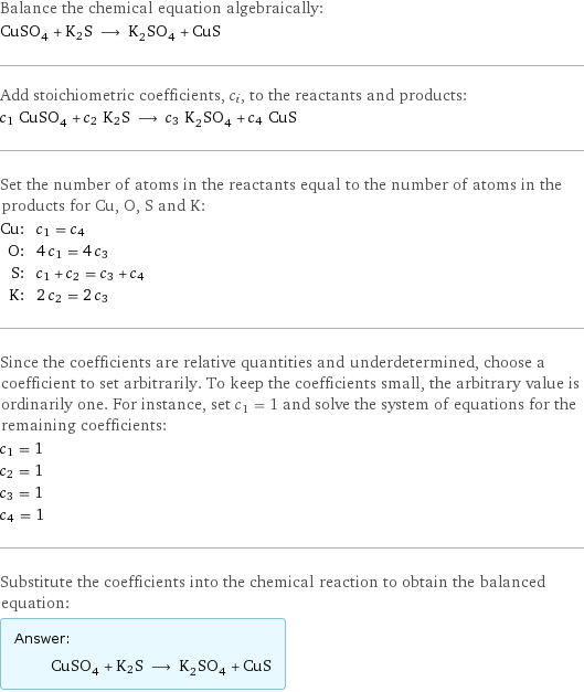 Balance the chemical equation algebraically: CuSO_4 + K2S ⟶ K_2SO_4 + CuS Add stoichiometric coefficients, c_i, to the reactants and products: c_1 CuSO_4 + c_2 K2S ⟶ c_3 K_2SO_4 + c_4 CuS Set the number of atoms in the reactants equal to the number of atoms in the products for Cu, O, S and K: Cu: | c_1 = c_4 O: | 4 c_1 = 4 c_3 S: | c_1 + c_2 = c_3 + c_4 K: | 2 c_2 = 2 c_3 Since the coefficients are relative quantities and underdetermined, choose a coefficient to set arbitrarily. To keep the coefficients small, the arbitrary value is ordinarily one. For instance, set c_1 = 1 and solve the system of equations for the remaining coefficients: c_1 = 1 c_2 = 1 c_3 = 1 c_4 = 1 Substitute the coefficients into the chemical reaction to obtain the balanced equation: Answer: |   | CuSO_4 + K2S ⟶ K_2SO_4 + CuS