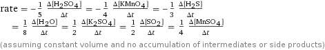 rate = -1/5 (Δ[H2SO4])/(Δt) = -1/4 (Δ[KMnO4])/(Δt) = -1/3 (Δ[H2S])/(Δt) = 1/8 (Δ[H2O])/(Δt) = 1/2 (Δ[K2SO4])/(Δt) = 1/2 (Δ[SO2])/(Δt) = 1/4 (Δ[MnSO4])/(Δt) (assuming constant volume and no accumulation of intermediates or side products)