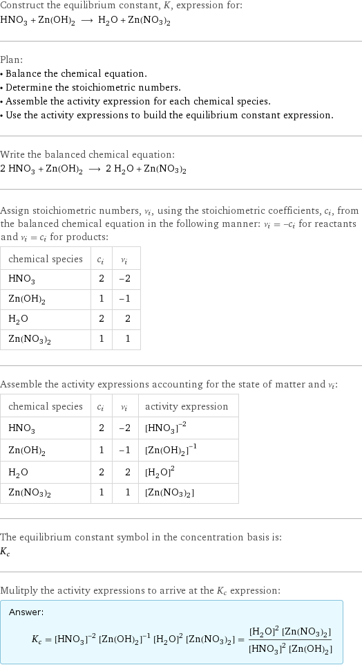 Construct the equilibrium constant, K, expression for: HNO_3 + Zn(OH)_2 ⟶ H_2O + Zn(NO3)2 Plan: • Balance the chemical equation. • Determine the stoichiometric numbers. • Assemble the activity expression for each chemical species. • Use the activity expressions to build the equilibrium constant expression. Write the balanced chemical equation: 2 HNO_3 + Zn(OH)_2 ⟶ 2 H_2O + Zn(NO3)2 Assign stoichiometric numbers, ν_i, using the stoichiometric coefficients, c_i, from the balanced chemical equation in the following manner: ν_i = -c_i for reactants and ν_i = c_i for products: chemical species | c_i | ν_i HNO_3 | 2 | -2 Zn(OH)_2 | 1 | -1 H_2O | 2 | 2 Zn(NO3)2 | 1 | 1 Assemble the activity expressions accounting for the state of matter and ν_i: chemical species | c_i | ν_i | activity expression HNO_3 | 2 | -2 | ([HNO3])^(-2) Zn(OH)_2 | 1 | -1 | ([Zn(OH)2])^(-1) H_2O | 2 | 2 | ([H2O])^2 Zn(NO3)2 | 1 | 1 | [Zn(NO3)2] The equilibrium constant symbol in the concentration basis is: K_c Mulitply the activity expressions to arrive at the K_c expression: Answer: |   | K_c = ([HNO3])^(-2) ([Zn(OH)2])^(-1) ([H2O])^2 [Zn(NO3)2] = (([H2O])^2 [Zn(NO3)2])/(([HNO3])^2 [Zn(OH)2])