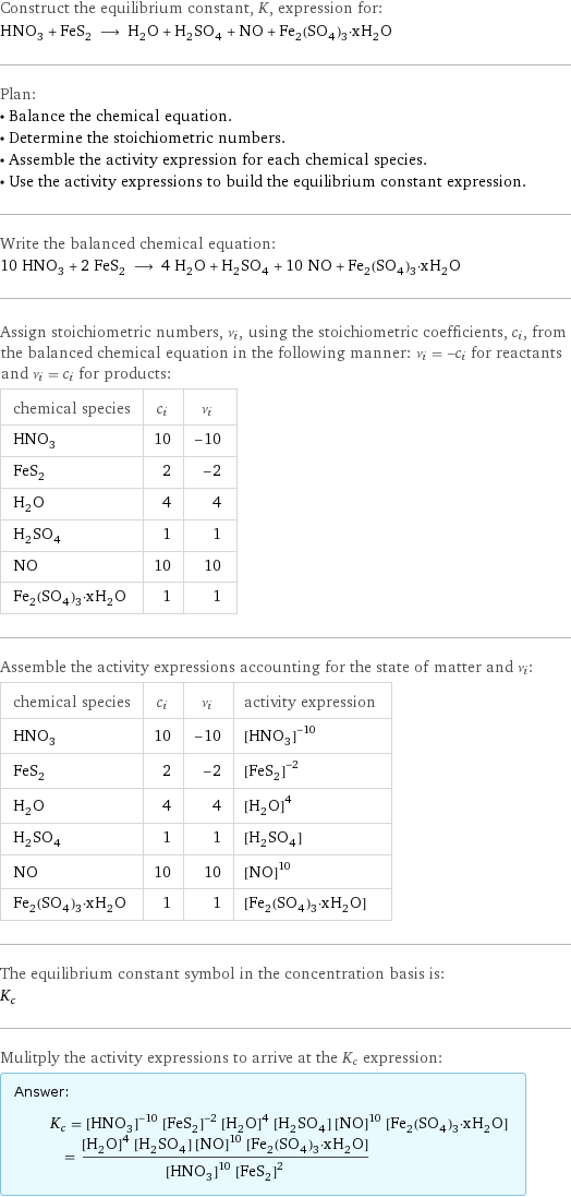 Construct the equilibrium constant, K, expression for: HNO_3 + FeS_2 ⟶ H_2O + H_2SO_4 + NO + Fe_2(SO_4)_3·xH_2O Plan: • Balance the chemical equation. • Determine the stoichiometric numbers. • Assemble the activity expression for each chemical species. • Use the activity expressions to build the equilibrium constant expression. Write the balanced chemical equation: 10 HNO_3 + 2 FeS_2 ⟶ 4 H_2O + H_2SO_4 + 10 NO + Fe_2(SO_4)_3·xH_2O Assign stoichiometric numbers, ν_i, using the stoichiometric coefficients, c_i, from the balanced chemical equation in the following manner: ν_i = -c_i for reactants and ν_i = c_i for products: chemical species | c_i | ν_i HNO_3 | 10 | -10 FeS_2 | 2 | -2 H_2O | 4 | 4 H_2SO_4 | 1 | 1 NO | 10 | 10 Fe_2(SO_4)_3·xH_2O | 1 | 1 Assemble the activity expressions accounting for the state of matter and ν_i: chemical species | c_i | ν_i | activity expression HNO_3 | 10 | -10 | ([HNO3])^(-10) FeS_2 | 2 | -2 | ([FeS2])^(-2) H_2O | 4 | 4 | ([H2O])^4 H_2SO_4 | 1 | 1 | [H2SO4] NO | 10 | 10 | ([NO])^10 Fe_2(SO_4)_3·xH_2O | 1 | 1 | [Fe2(SO4)3·xH2O] The equilibrium constant symbol in the concentration basis is: K_c Mulitply the activity expressions to arrive at the K_c expression: Answer: |   | K_c = ([HNO3])^(-10) ([FeS2])^(-2) ([H2O])^4 [H2SO4] ([NO])^10 [Fe2(SO4)3·xH2O] = (([H2O])^4 [H2SO4] ([NO])^10 [Fe2(SO4)3·xH2O])/(([HNO3])^10 ([FeS2])^2)