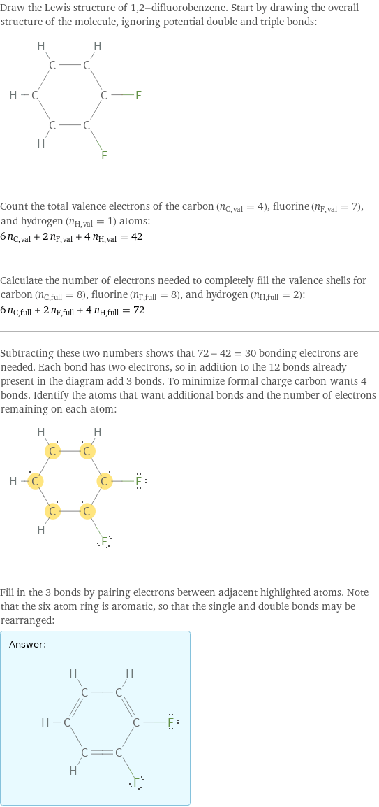 Draw the Lewis structure of 1, 2-difluorobenzene. Start by drawing the overall structure of the molecule, ignoring potential double and triple bonds:  Count the total valence electrons of the carbon (n_C, val = 4), fluorine (n_F, val = 7), and hydrogen (n_H, val = 1) atoms: 6 n_C, val + 2 n_F, val + 4 n_H, val = 42 Calculate the number of electrons needed to completely fill the valence shells for carbon (n_C, full = 8), fluorine (n_F, full = 8), and hydrogen (n_H, full = 2): 6 n_C, full + 2 n_F, full + 4 n_H, full = 72 Subtracting these two numbers shows that 72 - 42 = 30 bonding electrons are needed. Each bond has two electrons, so in addition to the 12 bonds already present in the diagram add 3 bonds. To minimize formal charge carbon wants 4 bonds. Identify the atoms that want additional bonds and the number of electrons remaining on each atom:  Fill in the 3 bonds by pairing electrons between adjacent highlighted atoms. Note that the six atom ring is aromatic, so that the single and double bonds may be rearranged: Answer: |   | 