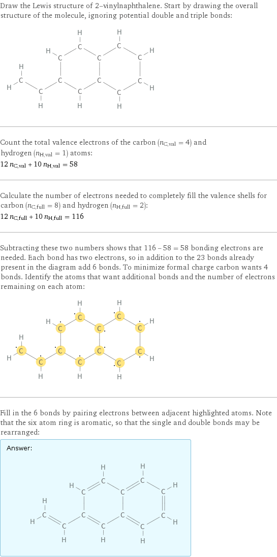 Draw the Lewis structure of 2-vinylnaphthalene. Start by drawing the overall structure of the molecule, ignoring potential double and triple bonds:  Count the total valence electrons of the carbon (n_C, val = 4) and hydrogen (n_H, val = 1) atoms: 12 n_C, val + 10 n_H, val = 58 Calculate the number of electrons needed to completely fill the valence shells for carbon (n_C, full = 8) and hydrogen (n_H, full = 2): 12 n_C, full + 10 n_H, full = 116 Subtracting these two numbers shows that 116 - 58 = 58 bonding electrons are needed. Each bond has two electrons, so in addition to the 23 bonds already present in the diagram add 6 bonds. To minimize formal charge carbon wants 4 bonds. Identify the atoms that want additional bonds and the number of electrons remaining on each atom:  Fill in the 6 bonds by pairing electrons between adjacent highlighted atoms. Note that the six atom ring is aromatic, so that the single and double bonds may be rearranged: Answer: |   | 