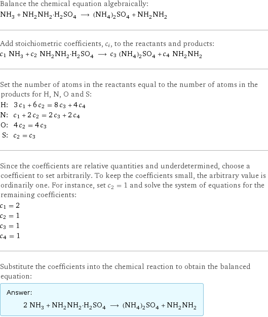 Balance the chemical equation algebraically: NH_3 + NH_2NH_2·H_2SO_4 ⟶ (NH_4)_2SO_4 + NH_2NH_2 Add stoichiometric coefficients, c_i, to the reactants and products: c_1 NH_3 + c_2 NH_2NH_2·H_2SO_4 ⟶ c_3 (NH_4)_2SO_4 + c_4 NH_2NH_2 Set the number of atoms in the reactants equal to the number of atoms in the products for H, N, O and S: H: | 3 c_1 + 6 c_2 = 8 c_3 + 4 c_4 N: | c_1 + 2 c_2 = 2 c_3 + 2 c_4 O: | 4 c_2 = 4 c_3 S: | c_2 = c_3 Since the coefficients are relative quantities and underdetermined, choose a coefficient to set arbitrarily. To keep the coefficients small, the arbitrary value is ordinarily one. For instance, set c_2 = 1 and solve the system of equations for the remaining coefficients: c_1 = 2 c_2 = 1 c_3 = 1 c_4 = 1 Substitute the coefficients into the chemical reaction to obtain the balanced equation: Answer: |   | 2 NH_3 + NH_2NH_2·H_2SO_4 ⟶ (NH_4)_2SO_4 + NH_2NH_2