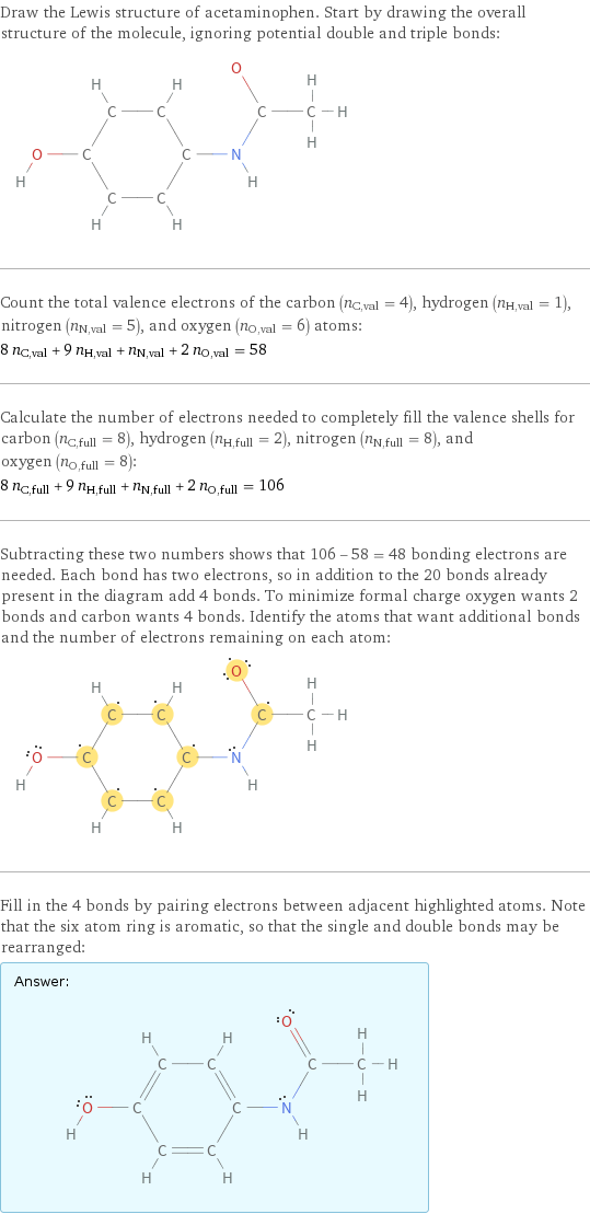 Draw the Lewis structure of acetaminophen. Start by drawing the overall structure of the molecule, ignoring potential double and triple bonds:  Count the total valence electrons of the carbon (n_C, val = 4), hydrogen (n_H, val = 1), nitrogen (n_N, val = 5), and oxygen (n_O, val = 6) atoms: 8 n_C, val + 9 n_H, val + n_N, val + 2 n_O, val = 58 Calculate the number of electrons needed to completely fill the valence shells for carbon (n_C, full = 8), hydrogen (n_H, full = 2), nitrogen (n_N, full = 8), and oxygen (n_O, full = 8): 8 n_C, full + 9 n_H, full + n_N, full + 2 n_O, full = 106 Subtracting these two numbers shows that 106 - 58 = 48 bonding electrons are needed. Each bond has two electrons, so in addition to the 20 bonds already present in the diagram add 4 bonds. To minimize formal charge oxygen wants 2 bonds and carbon wants 4 bonds. Identify the atoms that want additional bonds and the number of electrons remaining on each atom:  Fill in the 4 bonds by pairing electrons between adjacent highlighted atoms. Note that the six atom ring is aromatic, so that the single and double bonds may be rearranged: Answer: |   | 