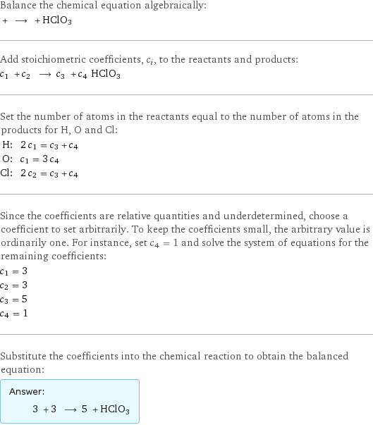 Balance the chemical equation algebraically:  + ⟶ + HClO3 Add stoichiometric coefficients, c_i, to the reactants and products: c_1 + c_2 ⟶ c_3 + c_4 HClO3 Set the number of atoms in the reactants equal to the number of atoms in the products for H, O and Cl: H: | 2 c_1 = c_3 + c_4 O: | c_1 = 3 c_4 Cl: | 2 c_2 = c_3 + c_4 Since the coefficients are relative quantities and underdetermined, choose a coefficient to set arbitrarily. To keep the coefficients small, the arbitrary value is ordinarily one. For instance, set c_4 = 1 and solve the system of equations for the remaining coefficients: c_1 = 3 c_2 = 3 c_3 = 5 c_4 = 1 Substitute the coefficients into the chemical reaction to obtain the balanced equation: Answer: |   | 3 + 3 ⟶ 5 + HClO3