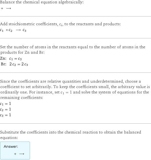 Balance the chemical equation algebraically:  + ⟶  Add stoichiometric coefficients, c_i, to the reactants and products: c_1 + c_2 ⟶ c_3  Set the number of atoms in the reactants equal to the number of atoms in the products for Zn and Br: Zn: | c_1 = c_3 Br: | 2 c_2 = 2 c_3 Since the coefficients are relative quantities and underdetermined, choose a coefficient to set arbitrarily. To keep the coefficients small, the arbitrary value is ordinarily one. For instance, set c_1 = 1 and solve the system of equations for the remaining coefficients: c_1 = 1 c_2 = 1 c_3 = 1 Substitute the coefficients into the chemical reaction to obtain the balanced equation: Answer: |   | + ⟶ 