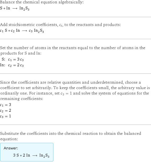 Balance the chemical equation algebraically: S + In ⟶ In_2S_3 Add stoichiometric coefficients, c_i, to the reactants and products: c_1 S + c_2 In ⟶ c_3 In_2S_3 Set the number of atoms in the reactants equal to the number of atoms in the products for S and In: S: | c_1 = 3 c_3 In: | c_2 = 2 c_3 Since the coefficients are relative quantities and underdetermined, choose a coefficient to set arbitrarily. To keep the coefficients small, the arbitrary value is ordinarily one. For instance, set c_3 = 1 and solve the system of equations for the remaining coefficients: c_1 = 3 c_2 = 2 c_3 = 1 Substitute the coefficients into the chemical reaction to obtain the balanced equation: Answer: |   | 3 S + 2 In ⟶ In_2S_3