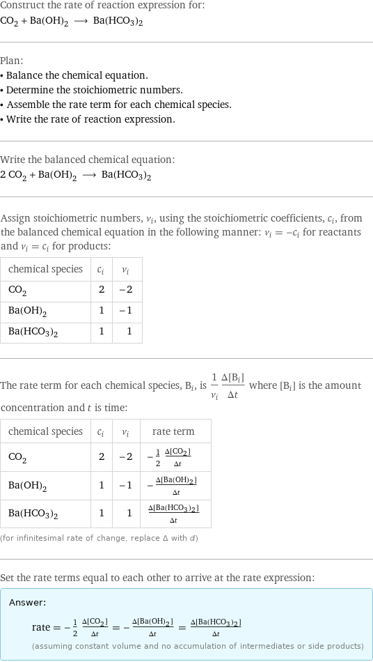 Construct the rate of reaction expression for: CO_2 + Ba(OH)_2 ⟶ Ba(HCO3)2 Plan: • Balance the chemical equation. • Determine the stoichiometric numbers. • Assemble the rate term for each chemical species. • Write the rate of reaction expression. Write the balanced chemical equation: 2 CO_2 + Ba(OH)_2 ⟶ Ba(HCO3)2 Assign stoichiometric numbers, ν_i, using the stoichiometric coefficients, c_i, from the balanced chemical equation in the following manner: ν_i = -c_i for reactants and ν_i = c_i for products: chemical species | c_i | ν_i CO_2 | 2 | -2 Ba(OH)_2 | 1 | -1 Ba(HCO3)2 | 1 | 1 The rate term for each chemical species, B_i, is 1/ν_i(Δ[B_i])/(Δt) where [B_i] is the amount concentration and t is time: chemical species | c_i | ν_i | rate term CO_2 | 2 | -2 | -1/2 (Δ[CO2])/(Δt) Ba(OH)_2 | 1 | -1 | -(Δ[Ba(OH)2])/(Δt) Ba(HCO3)2 | 1 | 1 | (Δ[Ba(HCO3)2])/(Δt) (for infinitesimal rate of change, replace Δ with d) Set the rate terms equal to each other to arrive at the rate expression: Answer: |   | rate = -1/2 (Δ[CO2])/(Δt) = -(Δ[Ba(OH)2])/(Δt) = (Δ[Ba(HCO3)2])/(Δt) (assuming constant volume and no accumulation of intermediates or side products)